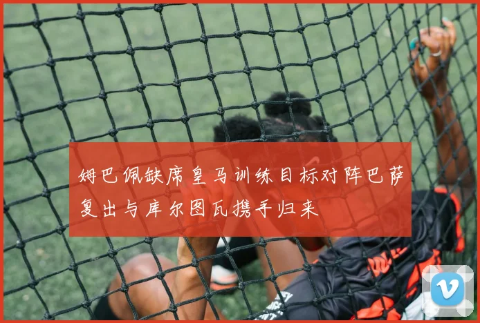 姆巴佩缺席皇马训练目标对阵巴萨复出与库尔图瓦携手归来